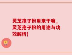 灵芝孢子粉用来干嘛_灵芝孢子粉的用途与功效解析)
