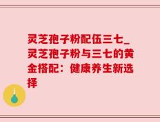灵芝孢子粉配伍三七_灵芝孢子粉与三七的黄金搭配：健康养生新选择