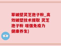 草破壁灵芝孢子粉_高效破壁技术提取 灵芝孢子粉 增强免疫力 健康养生)