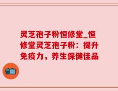 灵芝孢子粉恒修堂_恒修堂灵芝孢子粉：提升免疫力，养生保健佳品