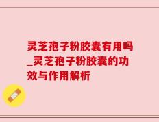 灵芝孢子粉胶囊有用吗_灵芝孢子粉胶囊的功效与作用解析