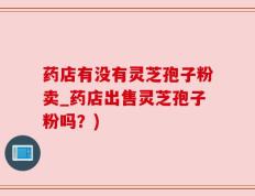 药店有没有灵芝孢子粉卖_药店出售灵芝孢子粉吗？)