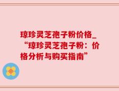 琼珍灵芝孢子粉价格_“琼珍灵芝孢子粉：价格分析与购买指南”
