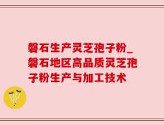 磐石生产灵芝孢子粉_磐石地区高品质灵芝孢子粉生产与加工技术