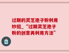 过期的灵芝孢子粉利用妙招_“过期灵芝孢子粉的创意再利用方法”