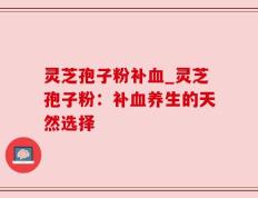 灵芝孢子粉补血_灵芝孢子粉：补血养生的天然选择