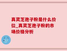真灵芝孢子粉是什么价位_真灵芝孢子粉的市场价格分析