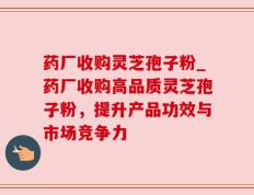药厂收购灵芝孢子粉_药厂收购高品质灵芝孢子粉，提升产品功效与市场竞争力