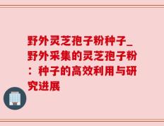 野外灵芝孢子粉种子_野外采集的灵芝孢子粉：种子的高效利用与研究进展