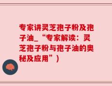 专家讲灵芝孢子粉及孢子油_“专家解读：灵芝孢子粉与孢子油的奥秘及应用”)