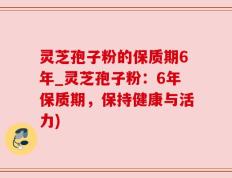 灵芝孢子粉的保质期6年_灵芝孢子粉：6年保质期，保持健康与活力)