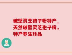 破壁灵芝孢子粉特产_天然破壁灵芝孢子粉，特产养生珍品