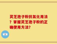 灵芝孢子粉抗氧化用法？掌握灵芝孢子粉的正确使用方法？