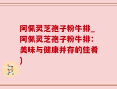 阿佩灵芝孢子粉牛排_阿佩灵芝孢子粉牛排：美味与健康并存的佳肴)