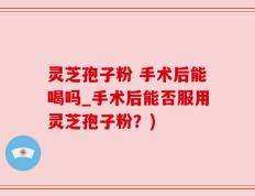 灵芝孢子粉 手术后能喝吗_手术后能否服用灵芝孢子粉？)