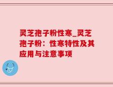 灵芝孢子粉性寒_灵芝孢子粉：性寒特性及其应用与注意事项