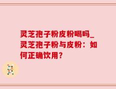 灵芝孢子粉皮粉喝吗_灵芝孢子粉与皮粉：如何正确饮用？