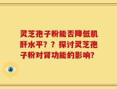 灵芝孢子粉能否降低肌酐水平？？探讨灵芝孢子粉对肾功能的影响？