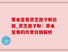草本至尊灵芝孢子粉价格_灵芝孢子粉：草本至尊的珍贵价格解析