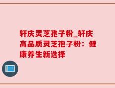 轩庆灵芝孢子粉_轩庆高品质灵芝孢子粉：健康养生新选择
