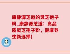 康静源芝道的灵芝孢子粉_康静源芝道：高品质灵芝孢子粉，健康养生新选择)