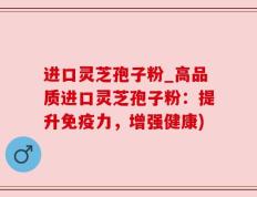 进口灵芝孢子粉_高品质进口灵芝孢子粉：提升免疫力，增强健康)