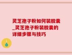 灵芝孢子粉如何装胶囊_灵芝孢子粉装胶囊的详细步骤与技巧