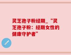 灵芝孢子粉经期_“灵芝孢子粉：经期女性的健康守护者”