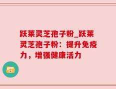 跃莱灵芝孢子粉_跃莱灵芝孢子粉：提升免疫力，增强健康活力
