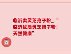 临沂卖灵芝孢子粉_“临沂优质灵芝孢子粉：天然健康”