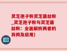 灵芝孢子粉灵芝菌丝粉_灵芝孢子粉与灵芝菌丝粉：全面解析两者的异同及应用)