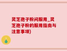 灵芝孢子粉问服用_灵芝孢子粉的服用指南与注意事项)