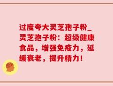 过度夸大灵芝孢子粉_灵芝孢子粉：超级健康食品，增强免疫力，延缓衰老，提升精力！