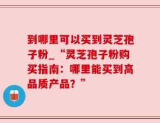 到哪里可以买到灵芝孢子粉_“灵芝孢子粉购买指南：哪里能买到高品质产品？”