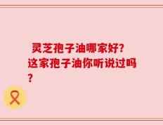  灵芝孢子油哪家好？这家孢子油你听说过吗？