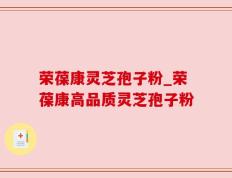 荣葆康灵芝孢子粉_荣葆康高品质灵芝孢子粉