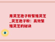 用灵芝孢子粉繁殖灵芝_灵芝孢子粉：高效繁殖灵芝的秘诀