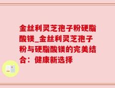 金丝利灵芝孢子粉硬脂酸镁_金丝利灵芝孢子粉与硬脂酸镁的完美结合：健康新选择