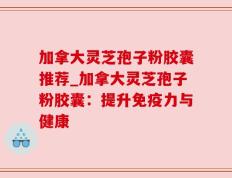 加拿大灵芝孢子粉胶囊推荐_加拿大灵芝孢子粉胶囊：提升免疫力与健康