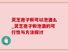 灵芝孢子粉可以泡酒么_灵芝孢子粉泡酒的可行性与方法探讨