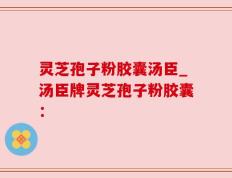 灵芝孢子粉胶囊汤臣_汤臣牌灵芝孢子粉胶囊：