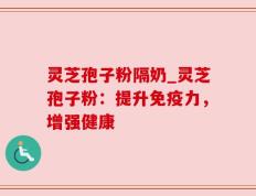 灵芝孢子粉隔奶_灵芝孢子粉：提升免疫力，增强健康