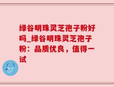 绿谷明珠灵芝孢子粉好吗_绿谷明珠灵芝孢子粉：品质优良，值得一试