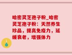 哈密灵芝孢子粉_哈密灵芝孢子粉：天然养生珍品，提高免疫力，延缓衰老，增强体力