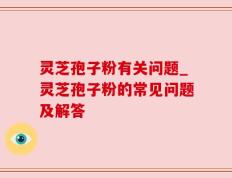灵芝孢子粉有关问题_灵芝孢子粉的常见问题及解答