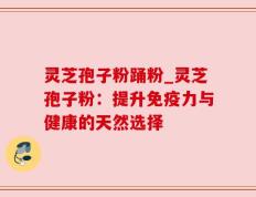 灵芝孢子粉踊粉_灵芝孢子粉：提升免疫力与健康的天然选择