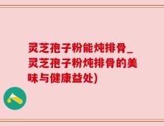 灵芝孢子粉能炖排骨_灵芝孢子粉炖排骨的美味与健康益处)