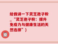 给我讲一下灵芝孢子粉_“灵芝孢子粉：提升免疫力与健康生活的天然选择”)