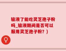 输液了能吃灵芝孢子粉吗_输液期间是否可以服用灵芝孢子粉？)