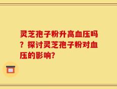 灵芝孢子粉升高血压吗？探讨灵芝孢子粉对血压的影响？